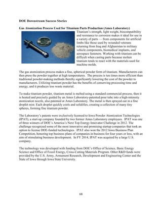 68
DOE Downstream Success Stories
Gas Atomization Process Used for Titanium Parts Production (Ames Laboratory)
Titanium’s strength, light weight, biocompatibility
and resistance to corrosion makes it ideal for use in
a variety of parts — from components for artificial
limbs like those used by wounded veterans
returning from Iraq and Afghanistan to military
vehicle components, biomedical implants, and
aerospace fasteners. Working with titanium can be
difficult when casting parts because molten
titanium tends to react with the materials used for
machine molds.
The gas atomization process makes a fine, spherical powder form of titanium. Manufacturers can
then press the powder together at high temperatures. The process is ten times more efficient than
traditional powder-making methods thereby significantly lowering the cost of the powder to
manufacturers. Utilizing titanium powder has the benefits of conserving processing time and
energy, and it produces less waste material.
To make titanium powder, titanium metal is melted using a standard commercial process, then it
is heated and precisely guided by an Ames Laboratory-patented pour tube into a high-intensity
atomization nozzle, also patented at Ames Laboratory. The metal is then sprayed out in a fine
droplet mist. Each droplet quickly cools and solidifies, creating a collection of many tiny
spheres, forming fine titanium powder.
The Laboratory’s patents were exclusively licensed to Iowa Powder Atomization Technologies
(IPAT), a start-up company founded by two former Ames Laboratory employees. IPAT was one
of three winners of DOE’s America’s Next Top Energy Innovator Challenge in 2012. The
challenge recognized some of the most innovative and promising startup companies that took an
option to license DOE-funded technologies. IPAT also won the 2012 Iowa Business Plan
Competition, honoring top business plans of companies in business for four years or less, with an
aim of stimulating business development. In FY 2014, IPAT was acquired by a large U.S.
company.
The technology was developed with funding from DOE’s Office of Science, Basic Energy
Science and Office of Fossil Energy, Cross-Cutting Materials Program. Other R&D funds were
provided by the U.S. Army, Armament Research, Development and Engineering Center and the
State of Iowa through Iowa State University.
 