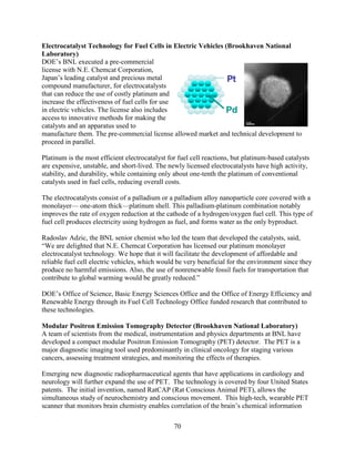 70
Electrocatalyst Technology for Fuel Cells in Electric Vehicles (Brookhaven National
Laboratory)
DOE’s BNL executed a pre-commercial
license with N.E. Chemcat Corporation,
Japan’s leading catalyst and precious metal
compound manufacturer, for electrocatalysts
that can reduce the use of costly platinum and
increase the effectiveness of fuel cells for use
in electric vehicles. The license also includes
access to innovative methods for making the
catalysts and an apparatus used to
manufacture them. The pre-commercial license allowed market and technical development to
proceed in parallel.
Platinum is the most efficient electrocatalyst for fuel cell reactions, but platinum-based catalysts
are expensive, unstable, and short-lived. The newly licensed electrocatalysts have high activity,
stability, and durability, while containing only about one-tenth the platinum of conventional
catalysts used in fuel cells, reducing overall costs.
The electrocatalysts consist of a palladium or a palladium alloy nanoparticle core covered with a
monolayer— one-atom thick—platinum shell. This palladium-platinum combination notably
improves the rate of oxygen reduction at the cathode of a hydrogen/oxygen fuel cell. This type of
fuel cell produces electricity using hydrogen as fuel, and forms water as the only byproduct.
Radoslav Adzic, the BNL senior chemist who led the team that developed the catalysts, said,
“We are delighted that N.E. Chemcat Corporation has licensed our platinum monolayer
electrocatalyst technology. We hope that it will facilitate the development of affordable and
reliable fuel cell electric vehicles, which would be very beneficial for the environment since they
produce no harmful emissions. Also, the use of nonrenewable fossil fuels for transportation that
contribute to global warming would be greatly reduced.”
DOE’s Office of Science, Basic Energy Sciences Office and the Office of Energy Efficiency and
Renewable Energy through its Fuel Cell Technology Office funded research that contributed to
these technologies.
Modular Positron Emission Tomography Detector (Brookhaven National Laboratory)
A team of scientists from the medical, instrumentation and physics departments at BNL have
developed a compact modular Positron Emission Tomography (PET) detector. The PET is a
major diagnostic imaging tool used predominantly in clinical oncology for staging various
cancers, assessing treatment strategies, and monitoring the effects of therapies.
Emerging new diagnostic radiopharmaceutical agents that have applications in cardiology and
neurology will further expand the use of PET. The technology is covered by four United States
patents. The initial invention, named RatCAP (Rat Conscious Animal PET), allows the
simultaneous study of neurochemistry and conscious movement. This high-tech, wearable PET
scanner that monitors brain chemistry enables correlation of the brain’s chemical information
 