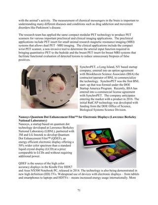 71
with the animal’s activity. The measurement of chemical messengers in the brain is important to
understanding many different diseases and conditions such as drug addiction and movement
disorders like Parkinson’s disease.
The research team has applied the same compact modular PET technology to produce PET
scanners for various important preclinical and clinical imaging applications. The preclinical
applications include PET insert for small animal research magnetic resonance imaging (MRI)
systems that allows dual PET –MRI imaging. The clinical applications include the compact
wrist PET scanner, a non-invasive tool to determine the arterial input function required in
bringing quantitative PET to the bedside and the breast PET insert for breast MRI systems that
facilitate functional evaluation of detected lesions to reduce unnecessary biopsies of false
positives.
SynchroPET, a Long Island, NY based startup
company, entered into an option agreement
with Brookhaven Science Associates (BSA) the
contractor/operator of BNL to commercialize
the technology. SynchroPET was the first BNL
start- up that was formed under the DOE
Startup America Program. Recently, BSA has
entered into a commercial license agreement
with SynchroPET. The company anticipates
entering the market with a product in 2016. The
initial RatCAP technology was developed with
funding from the DOE Office of Science,
Biological Systems Science Division.
Nanosys Quantum Dot Enhancement Film™ for Electronic Displays (Lawrence Berkeley
National Laboratory)
Nanosys, a startup based on quantum dot
technology developed at Lawrence Berkeley
National Laboratory (LBNL), partnered with
3M and LG Innotek to develop Quantum
Dot Enhancement Film™ (QDEF), an
energy efficient electronic display offering a
50% wider color spectrum than a standard
liquid crystal display (LCD) at a price
comparable to LCDs and without requiring
additional power.
QDEF is the source of the high color
accuracy displays in the Kindle Fire HDX7
and Asus NX500 Notebook PC, released in 2014. The technology is also being demonstrated in
new high definition (HD) TVs. Widespread use of devices with electronic displays – from tablets
and smartphones to laptops and HDTVs – means increased energy usage internationally. More
 