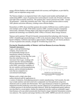 72
energy efficient displays with uncompromised color accuracy and brightness, as provided by
QDEF, meet an important energy need.
The Nanosys display is an engineered sheet with a liquid crystal module and backlight unit
sandwiching QDEF, a layer of quantum dots (semiconductor crystals only 50 atoms wide) that
emit light when excited by electricity. The quantum dots’ narrow emission line width – around
30 nanometers – yields their extremely pure color. Their core shell structure achieves nearly
100% photon conversion efficiency, creating a more efficient display.
Researchers at LBNL discovered that quantum dot crystals of different sizes could be made to
emit multiple colors of light. With further research, LBNL scientists learned to manipulate
nanocrystals, ultimately forming shapes with improved optical qualities. The foundational
quantum dot technology was funded by DOE’s Office of Science, Basic Energy Sciences.
Nanosys and its partners 3M and LG Innotek commercialized the technology after licensing
LBNL’s breakthrough nanotechnologies in 2001 in the electronic display field of use. Nanosys is
based in Milpitas, California and employs approximately 100 people. Its new factory produces
25 tons of quantum dots annually, enough for 10 million big screen TVs.
Proving the Manufacturability of Malonic Acid from Biomass (Lawrence Berkeley
National Laboratory)
Lygos, a start-up biotechnology
company, discovered a new
environmentally benign way to
manufacture malonic acid using
synthetic biology. In less than four years
from this initial discovery, the
innovators from Lygos, working with
experts from the Advanced Biofuels
Process Demonstration Unit (ABPDU)
at the LBNL, proved the scalability of
the new malonic acid biomanufacturing
process, and at estimated production
costs that are competitive to
conventional technologies.
Malonic acid is a high value three
carbon chemical used for applications in
a variety of industries, from pharmaceuticals to metals manufacturing. Until recently, the only
way to make malonic acid and its derivative compounds was from petroleum using toxic
chemicals such as cyanide and chloroacetate. The Lygos bioprocess is based on a genetically
engineered microbe producing a non-native enzyme called acyl-CoA hydrolase that can convert
a cellular precursor to the desired renewable chemical. While the fundamental genetic pathway
was described in a recent patent, whether the engineered microbe could use sustainable sugars
from biomass or be up-scaled economically from bench to larger industrial fermentation systems
was unknown. The expertise and unique facilities at the LBNL ABPDU proved to be critical to
 