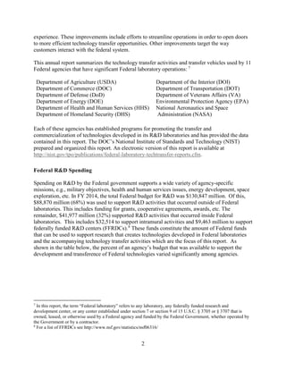 2
experience. These improvements include efforts to streamline operations in order to open doors
to more efficient technology transfer opportunities. Other improvements target the way
customers interact with the federal system.
This annual report summarizes the technology transfer activities and transfer vehicles used by 11
Federal agencies that have significant Federal laboratory operations: 7
Department of Agriculture (USDA)
Department of Commerce (DOC)
Department of Defense (DoD)
Department of Energy (DOE)
Department of Health and Human Services (HHS)
Department of Homeland Security (DHS)
Department of the Interior (DOI)
Department of Transportation (DOT)
Department of Veterans Affairs (VA)
Environmental Protection Agency (EPA)
National Aeronautics and Space
Administration (NASA)
Each of these agencies has established programs for promoting the transfer and
commercialization of technologies developed in its R&D laboratories and has provided the data
contained in this report. The DOC’s National Institute of Standards and Technology (NIST)
prepared and organized this report. An electronic version of this report is available at
http://nist.gov/tpo/publications/federal-laboratory-techtransfer-reports.cfm.
Federal R&D Spending
Spending on R&D by the Federal government supports a wide variety of agency-specific
missions, e.g., military objectives, health and human services issues, energy development, space
exploration, etc. In FY 2014, the total Federal budget for R&D was $130,847 million. Of this,
$88,870 million (68%) was used to support R&D activities that occurred outside of Federal
laboratories. This includes funding for grants, cooperative agreements, awards, etc. The
remainder, $41,977 million (32%) supported R&D activities that occurred inside Federal
laboratories. This includes $32,514 to support intramural activities and $9,463 million to support
federally funded R&D centers (FFRDCs).8
These funds constitute the amount of Federal funds
that can be used to support research that creates technologies developed in Federal laboratories
and the accompanying technology transfer activities which are the focus of this report. As
shown in the table below, the percent of an agency’s budget that was available to support the
development and transference of Federal technologies varied significantly among agencies.
7
In this report, the term “Federal laboratory” refers to any laboratory, any federally funded research and
development center, or any center established under section 7 or section 9 of 15 U.S.C. § 3705 or § 3707 that is
owned, leased, or otherwise used by a Federal agency and funded by the Federal Government, whether operated by
the Government or by a contractor.
8
For a list of FFRDCs see http://www.nsf.gov/statistics/nsf06316/
 