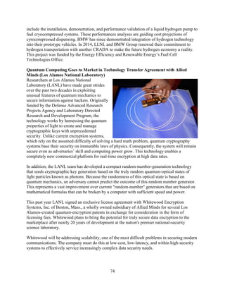 74
include the installation, demonstration, and performance validation of a liquid hydrogen pump to
fuel cryocompressed systems. These performances analyses are guiding cost projections of
cyrocompressed dispensing. BMW has since demonstrated integration of hydrogen technology
into their prototype vehicles. In 2014, LLNL and BMW Group renewed their commitment to
hydrogen transportation with another CRADA to make the future hydrogen economy a reality.
This project was funded by the Energy Efficiency and Renewable Energy’s Fuel Cell
Technologies Office.
Quantum Computing Goes to Market in Technology Transfer Agreement with Allied
Minds (Los Alamos National Laboratory)
Researchers at Los Alamos National
Laboratory (LANL) have made great strides
over the past two decades in exploiting
unusual features of quantum mechanics to
secure information against hackers. Originally
funded by the Defense Advanced Research
Projects Agency and Laboratory Directed
Research and Development Program, the
technology works by harnessing the quantum
properties of light to create and manage
cryptographic keys with unprecedented
security. Unlike current encryption systems,
which rely on the assumed difficulty of solving a hard math problem, quantum cryptography
systems base their security on immutable laws of physics. Consequently, the system will remain
secure even as adversaries’ skill and computing power grow. This technology enables a
completely new commercial platform for real-time encryption at high data rates.
In addition, the LANL team has developed a compact random-number-generation technology
that seeds cryptographic key generation based on the truly random quantum-optical states of
light particles known as photons. Because the randomness of this optical state is based on
quantum mechanics, an adversary cannot predict the outcome of this random number generator.
This represents a vast improvement over current "random-number" generators that are based on
mathematical formulas that can be broken by a computer with sufficient speed and power.
This past year LANL signed an exclusive license agreement with Whitewood Encryption
Systems, Inc. of Boston, Mass., a wholly owned subsidiary of Allied Minds for several Los
Alamos-created quantum-encryption patents in exchange for consideration in the form of
licensing fees. Whitewood plans to bring the potential for truly secure data encryption to the
marketplace after nearly 20 years of development at the nation's premier national-security
science laboratory.
Whitewood will be addressing scalability, one of the most difficult problems in securing modern
communications. The company must do this at low-cost, low-latency, and within high-security
systems to effectively service increasingly complex data security needs.
 