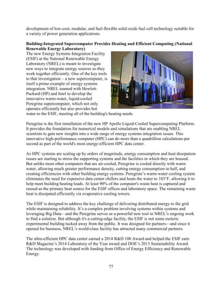 77
development of low-cost, modular, and fuel-flexible solid oxide fuel cell technology suitable for
a variety of power generation applications.
Building-Integrated Supercomputer Provides Heating and Efficient Computing (National
Renewable Energy Laboratory)
The new Energy Systems Integration Facility
(ESIF) at the National Renewable Energy
Laboratory (NREL) is meant to investigate
new ways to integrate energy sources so they
work together efficiently. One of the key tools
to that investigation – a new supercomputer, is
itself a prime example of energy systems
integration. NREL teamed with Hewlett-
Packard (HP) and Intel to develop the
innovative warm-water, liquid-cooled
Peregrine supercomputer, which not only
operates efficiently but also provides hot
water to the ESIF, meeting all of the building's heating needs.
Peregrine is the first installation of the new HP Apollo Liquid-Cooled Supercomputing Platform.
It provides the foundation for numerical models and simulations that are enabling NREL
scientists to gain new insights into a wide range of energy systems integration issues. This
innovative high-performance computer (HPC) can do more than a quadrillion calculations per
second as part of the world's most energy-efficient HPC data center.
As HPC systems are scaling up by orders of magnitude, energy consumption and heat dissipation
issues are starting to stress the supporting systems and the facilities in which they are housed.
But unlike most other computers that are air-cooled, Peregrine is cooled directly with warm
water, allowing much greater performance density, cutting energy consumption in half, and
creating efficiencies with other building energy systems. Peregrine’s warm-water cooling system
eliminates the need for expensive data center chillers and heats the water to 103°F, allowing it to
help meet building heating loads. At least 90% of the computer's waste heat is captured and
reused as the primary heat source for the ESIF offices and laboratory space. The remaining waste
heat is dissipated efficiently via evaporative cooling towers.
The ESIF is designed to address the key challenge of delivering distributed energy to the grid
while maintaining reliability. It’s a complex problem involving systems within systems and
leveraging Big Data—and the Peregrine serves as a powerful new tool in NREL’s ongoing work
to find a solution. But although it's a cutting-edge facility, the ESIF is not some esoteric
experimental building tucked away from the public. It was designed for partners—and since it
opened for business, NREL’s world-class facility has attracted many commercial partners.
The ultra-efficient HPC data center earned a 2014 R&D 100 Award and helped the ESIF earn
R&D Magazine’s 2014 Laboratory of the Year award and DOE’s 2013 Sustainability Award.
The technology was developed with funding from Office of Energy Efficiency and Renewable
Energy.
 