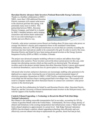 78
Hawaiian Electric Advances Solar Inverters (National Renewable Energy Laboratory)
Thanks to a SunShot collaboration at DOE’s
NREL, more than 2,500 additional Hawaiian
Electric customers will connect solar power
to the electrical grid later this spring, with
potentially many more to follow. This
partnership between NREL, Hawaiian
Electric Company, and SolarCity is funded
by DOE’s SunShot Initiative and is helping
researchers and utilities better understand
how to use solar technologies in a safe,
reliable and cost effective way.
Currently, solar power customers across Hawaii are feeding about 20 times more solar power on
average into Hawaii’s electric grid compared to those on the mainland United States.
Unfortunately, there are 2,700 solar-powered homes on circuits that are currently exceeding the
minimum day-time load and are unable to be connected to the grid. In order to resolve this issue,
Hawaiian Electric and SolarCity have been testing advanced inverters at the Energy Systems
Integration Facility (ESIF) at NREL in Golden, Colorado.
The project uses advanced computer modeling software to analyze and address these high-
penetration solar scenarios. Power inverters convert the direct-current power (in this case, solar
energy) into alternating currents which are then used by an electrical grid. The advanced
inverters used in this project include features that allow Hawaiian Electric’s power grid respond
to electrical disturbances, such as the loss of a power plant or a large load tripping offline.
Advanced solar inverters and power electronics are increasingly enabling solar generation to be
deployed on a major scale, lowering the cost of electricity and environmental impact of
electricity generation. Researchers at NREL’s ESIF Facility completed testing of load rejection
overvoltage last fall and have been a testing ground fault overvoltage since. This research will
result in computer models that allow Hawaiian Electric to connect new customers’ solar power
systems to the electrical grid.
This is not the first collaboration for SolarCity and Hawaiian Electric either. Hawaiian Electric,
SolarCity, and the University of Hawaii demonstrated smart inverters in the field previously, also
with the support of the SunShot Initiative.
Catalytic Ethanol Upgrading: A Technology to Breach the Blend Wall (Oak Ridge
National Laboratory)
Bio-Ethanol is the leading renewable transportation fuel in use today, accounting for 10% by
volume of gasoline blends sold in the United States. Unfortunately, the lower energy density of
ethanol and limitations in the existing transportation fuel infrastructure create a “blend wall” that
limits ethanol adoption to approximately its current level. Oak Ridge National Laboratory
(ORNL) has developed a catalytic ethanol upgrading technology that efficiently and cost-
effectively converts ethanol into drop-in replacements for gasoline, diesel fuel and jet fuel,
 