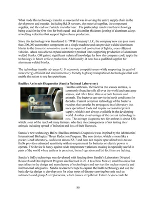 80
What made this technology transfer so successful was involving the entire supply chain in the
development and transfer, including R&D partners, the material supplier, the component
supplier, and the end user/vehicle manufacturer. The partnership resulted in this technology
being used for the first time for both equal- and dissimilar-thickness joining of aluminum alloys
at welding velocities that support high-volume production.
Since this technology was transferred to TWB Company LLC, the company now can join more
than 200,000 automotive components on a single machine and can provide welded aluminum
blanks to the domestic automotive market in support of production of lighter, more efficient
vehicles. Alcoa was able to expand automotive product lines supporting production of aluminum
welded blanks. GM gained significant technical knowledge for how the company could apply the
technology to future vehicle production. Additionally, it now has a qualified supplier for
aluminum welded blanks.
The technology transfer advances U. S. economic competitiveness while supporting the goal of
more energy-efficient and environmentally friendly highway transportation technologies that will
enable the nation to use less petroleum.
Bacillus Anthracis Diagnostics (Sandia National Laboratory)
Bacillus anthracis, the bacteria that causes anthrax, is
commonly found in soils all over the world and can cause
serious, and often fatal, illness in both humans and
animals. The bacteria can survive in harsh conditions for
decades. Current detection technology of the bacteria
requires that samples be propagated in a laboratory that
uses specialized tools and require a consistent power
supply, which is not always available in the developing
world. Another disadvantage of the current technology is
cost. The average diagnostic test for anthrax is about $30,
which is out of the reach of many farmers, who face the consequences of not testing their
animals including spread of infection and loss of their livestock.
Sandia’s new technology BaDx (Bacillus anthracis Diagnostic) was inspired by the laboratories’
International Biological Threat Reduction Program. The new device, which is more like a
pocket-sized laboratory, could cost around $5-7 and does not require specialized tools to use.
BaDx provides enhanced sensitivity with no requirement for batteries or electric power to
operate. The device is hardy against wide temperature variations making it especially useful in
parts of the world where anthrax is prevalent, but refrigeration and lab facilities are lacking.
Sandia’s BaDx technology was developed with funding from Sandia’s Laboratory Directed
Research and Development Program and licensed in 2014 to a New Mexico small business that
specializes in the design and manufacture of technologies and services for nuclear security and
international safeguards. Sandia researchers hope to expand the BaDx technology and use the
basic device design to develop tests for other types of disease-carrying bacteria such as
salmonella and group A streptococcus, which causes strep throat. Future devices could be
 