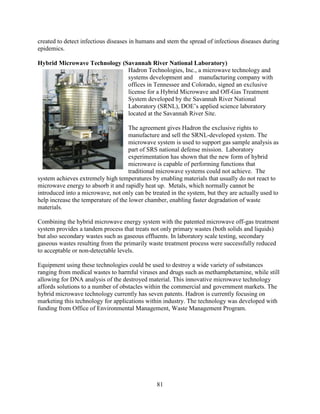 81
created to detect infectious diseases in humans and stem the spread of infectious diseases during
epidemics.
Hybrid Microwave Technology (Savannah River National Laboratory)
Hadron Technologies, Inc., a microwave technology and
systems development and manufacturing company with
offices in Tennessee and Colorado, signed an exclusive
license for a Hybrid Microwave and Off-Gas Treatment
System developed by the Savannah River National
Laboratory (SRNL), DOE’s applied science laboratory
located at the Savannah River Site.
The agreement gives Hadron the exclusive rights to
manufacture and sell the SRNL-developed system. The
microwave system is used to support gas sample analysis as
part of SRS national defense mission. Laboratory
experimentation has shown that the new form of hybrid
microwave is capable of performing functions that
traditional microwave systems could not achieve. The
system achieves extremely high temperatures by enabling materials that usually do not react to
microwave energy to absorb it and rapidly heat up. Metals, which normally cannot be
introduced into a microwave, not only can be treated in the system, but they are actually used to
help increase the temperature of the lower chamber, enabling faster degradation of waste
materials.
Combining the hybrid microwave energy system with the patented microwave off-gas treatment
system provides a tandem process that treats not only primary wastes (both solids and liquids)
but also secondary wastes such as gaseous effluents. In laboratory scale testing, secondary
gaseous wastes resulting from the primarily waste treatment process were successfully reduced
to acceptable or non-detectable levels.
Equipment using these technologies could be used to destroy a wide variety of substances
ranging from medical wastes to harmful viruses and drugs such as methamphetamine, while still
allowing for DNA analysis of the destroyed material. This innovative microwave technology
affords solutions to a number of obstacles within the commercial and government markets. The
hybrid microwave technology currently has seven patents. Hadron is currently focusing on
marketing this technology for applications within industry. The technology was developed with
funding from Office of Environmental Management, Waste Management Program.
 