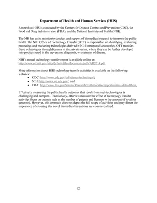 82
Department of Health and Human Services (HHS)
Research at HHS is conducted by the Centers for Disease Control and Prevention (CDC), the
Food and Drug Administration (FDA), and the National Institutes of Health (NIH).
The NIH has as its mission to conduct and support of biomedical research to improve the public
health. The NIH Office of Technology Transfer (OTT) is responsible for identifying, evaluating,
protecting, and marketing technologies derived in NIH intramural laboratories. OTT transfers
these technologies through licenses to the private sector, where they can be further developed
into products used in the prevention, diagnosis, or treatment of disease.
NIH’s annual technology transfer report is available online at:
http://www.ott.nih.gov/sites/default/files/documents/pdfs/AR2014.pdf.
More information about HHS technology transfer activities is available on the following
websites:
• CDC: http://www.cdc.gov/od/science/technology/;
• NIH: http://www.ott.nih.gov/; and
• FDA: http://www.fda.gov/ScienceResearch/CollaborativeOpportunities /default.htm.
Effectively measuring the public health outcomes that result from such technologies is
challenging and complex. Traditionally, efforts to measure the effect of technology transfer
activities focus on outputs such as the number of patents and licenses or the amount of royalties
generated. However, this approach does not depict the full scope of activities and may distort the
importance of ensuring that novel biomedical inventions are commercialized.
 