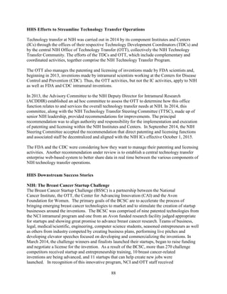 88
HHS Efforts to Streamline Technology Transfer Operations
Technology transfer at NIH was carried out in 2014 by its component Institutes and Centers
(ICs) through the offices of their respective Technology Development Coordinators (TDCs) and
by the central NIH Office of Technology Transfer (OTT), collectively the NIH Technology
Transfer Community. The efforts of the TDCs and OTT, which include complementary and
coordinated activities, together comprise the NIH Technology Transfer Program.
The OTT also manages the patenting and licensing of inventions made by FDA scientists and,
beginning in 2013, inventions made by intramural scientists working at the Centers for Disease
Control and Prevention (CDC). Thus, the OTT activities, but not the IC activities, apply to NIH
as well as FDA and CDC intramural inventions.
In 2013, the Advisory Committee to the NIH Deputy Director for Intramural Research
(ACDDIR) established an ad hoc committee to assess the OTT to determine how this office
function relates to and services the overall technology transfer needs at NIH. In 2014, this
committee, along with the NIH Technology Transfer Steering Committee (TTSC), made up of
senior NIH leadership, provided recommendations for improvements. The principal
recommendation was to align authority and responsibility for the implementation and execution
of patenting and licensing within the NIH Institutes and Centers. In September 2014, the NIH
Steering Committee accepted the recommendation that direct patenting and licensing functions
and associated staff be decentralized and aligned with the NIH ICs effective October 1, 2015.
The FDA and the CDC were considering how they want to manage their patenting and licensing
activities. Another recommendation under review is to establish a central technology transfer
enterprise web-based system to better share data in real time between the various components of
NIH technology transfer operations.
HHS Downstream Success Stories
NIH: The Breast Cancer Startup Challenge
The Breast Cancer Startup Challenge (BSSC) is a partnership between the National
Cancer Institute, the OTT, the Center for Advancing Innovation (CAI) and the Avon
Foundation for Women. The primary goals of the BCSC are to accelerate the process of
bringing emerging breast cancer technologies to market and to stimulate the creation of startup
businesses around the inventions. The BCSC was comprised of nine patented technologies from
the NCI intramural program and one from an Avon funded research facility judged appropriate
for startups and showing great promise to advance breast cancer research. Teams of business,
legal, medical/scientific, engineering, computer science students, seasoned entrepreneurs as well
as others from industry competed by creating business plans, performing live pitches and
developing elevator speeches focused on developing and commercializing the inventions. In
March 2014, the challenge winners and finalists launched their startups, began to raise funding
and negotiate a license for the invention. As a result of the BCSC, more than 270 challenge
competitors received startup and entrepreneurship training, 10 breast cancer-related
inventions are being advanced, and 11 startups that can help create new jobs were
launched. In recognition of this innovative program, NCI and OTT staff received
 