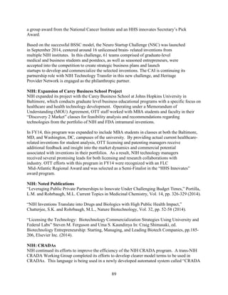 89
a group award from the National Cancer Institute and an HHS innovates Secretary’s Pick
Award.
Based on the successful BSSC model, the Neuro Startup Challenge (NSC) was launched
in September 2014, centered around 16 unlicensed brain- related inventions from
multiple NIH institutes. In this challenge, 61 teams comprised of graduate-level
medical and business students and postdocs, as well as seasoned entrepreneurs, were
accepted into the competition to create strategic business plans and launch
startups to develop and commercialize the selected inventions. The CAI is continuing its
partnership role with NIH Technology Transfer in this new challenge, and Heritage
Provider Network is engaged as the philanthropic partner.
NIH: Expansion of Carey Business School Project
NIH expanded its project with the Carey Business School at Johns Hopkins University in
Baltimore, which conducts graduate level business educational programs with a specific focus on
healthcare and health technology development. Operating under a Memorandum of
Understanding (MOU) Agreement, OTT staff worked with MBA students and faculty in their
“Discovery 2 Market” classes for feasibility analysis and recommendations regarding
technologies from the portfolio of NIH and FDA intramural inventions.
In FY14, this program was expanded to include MBA students in classes at both the Baltimore,
MD, and Washington, DC, campuses of the university. By providing actual current healthcare-
related inventions for student analysis, OTT licensing and patenting managers receive
additional feedback and insight into the market dynamics and commercial potential
associated with inventions in their portfolios. As a result, NIH technology managers
received several promising leads for both licensing and research collaborations with
industry. OTT efforts with this program in FY14 were recognized with an FLC
Mid-Atlantic Regional Award and was selected as a Semi-Finalist in the “HHS Innovates”
award program.
NIH: Noted Publications
“Leveraging Public Private Partnerships to Innovate Under Challenging Budget Times,” Portilla,
L.M. and Rohrbaugh, M.L. Current Topics in Medicinal Chemistry, Vol. 14, pp. 326-329 (2014).
“NIH Inventions Translate into Drugs and Biologics with High Public Health Impact,”
Chatterjee, S.K. and Rohrbaugh, M.L., Nature Biotechnology, Vol. 32, pp. 52-58 (2014).
“Licensing the Technology: Biotechnology Commercialization Strategies Using University and
Federal Labs” Steven M. Ferguson and Uma S. Kaundinya In: Craig Shimasaki, ed.
Biotechnology Entrepreneurship: Starting, Managing, and Leading Biotech Companies, pp.185-
206, Elsevier Inc. (2014).
NIH: CRADAs
NIH continued its efforts to improve the efficiency of the NIH CRADA program. A trans-NIH
CRADA Working Group completed its efforts to develop clearer model terms to be used in
CRADAs. This language is being used in a newly developed automated system called “CRADA
 