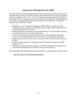 91
Department of Homeland Security (DHS)
The DHS’s Office of Research and Technology Applications (ORTA) resides within the Science
and Technology Directorate. The ORTA develops and institutes policies to facilitate technology
transfer in accordance with 15 U.S.C. § 3710 in consultation with and assisted by the Office of
the General Counsel’s Technology Programs Law Division supporting S&T and the Department.
These policies are applicable throughout the Department and its laboratories. The ORTA’s
responsibilities include the following:
• Standardizes, reviews, negotiates and approves DHS CRADAs, licensing, and other
technology transfer agreements in collaboration with the Office of the General Counsel’s
Technology Programs Law Division;
• Prepares application assessments for selected R&D projects in which the DHS Laboratory
is involved and may have commercial applications;
• Provides and disseminates information on federally owned or originated technologies
which have potential application to State and local governments and private industry;
• Prepares and provides an annual report to Congress and the President through submission
to NIST;
• Develops training programs on technology transfer and intellectual property for DHS
employees; and
• Establishes an intellectual property program for DHS to track and prosecute patents and
other intellectual property and to develop a royalty and rewards policy.
More information about DHS technology transfer activities is available on the following website:
http://www.dhs.gov/technology-transfer-program.
 