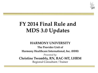 FY 2014 Final Rule and
MDS 3.0 Updates
HARMONY UNIVERSITY
The Provider Unit of
Harmony Healthcare International, Inc. (HHI)
Presented by:

Christine Twombly, RN, RAC-MT, LHRM
Regional Consultant / Trainer

 