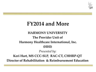 FY2014 and More
HARMONY UNIVERSITY
The Provider Unit of
Harmony Healthcare International, Inc.
(HHI)
Presented by:
Keri Hart, MS CCC-SLP, RAC-CT, CHHRP-QT
Director of Rehabilitation & Reimbursement Education
 