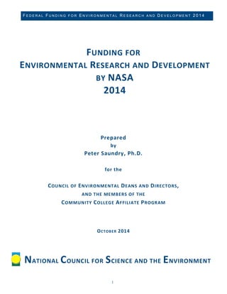 FEDERAL FUNDING FOR ENVIRONMENTAL RESEARCH AND DEVELOPMENT 2014 
1 
FUNDING FOR ENVIRONMENTAL RESEARCH AND DEVELOPMENT BY NASA 2014 
Prepared by Peter Saundry, Ph.D. for the COUNCIL OF ENVIRONMENTAL DEANS AND DIRECTORS, 
AND THE MEMBERS OF THE COMMUNITY COLLEGE AFFILIATE PROGRAM OCTOBER 2014 
NATIONAL COUNCIL FOR SCIENCE AND THE ENVIRONMENT  