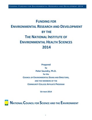 FEDERAL FUNDING FOR ENVIRONMENTAL RESEARCH AND DEVELOPMENT 2014 
1 
FUNDING FOR ENVIRONMENTAL RESEARCH AND DEVELOPMENT BY THE 
THE NATIONAL INSTITUTE OF 
ENVIRONMENTAL HEALTH SCIENCES 2014 
Prepared by Peter Saundry, Ph.D. for the COUNCIL OF ENVIRONMENTAL DEANS AND DIRECTORS, 
AND THE MEMBERS OF THE COMMUNITY COLLEGE AFFILIATE PROGRAM OCTOBER 2014 
NATIONAL COUNCIL FOR SCIENCE AND THE ENVIRONMENT  