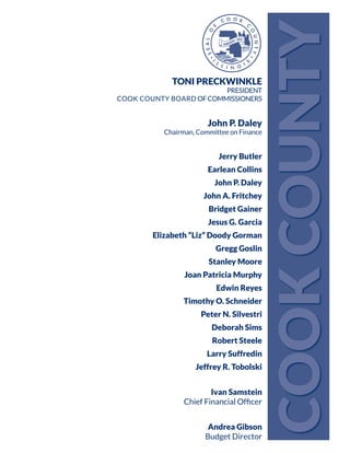 TONI PRECKWINKLE
PRESIDENT
COOK COUNTY BOARD OFCOMMISSIONERS
John P. Daley
Chairman, Committee on Finance
Jerry Butler
Earlean Collins
John P. Daley
John A. Fritchey
Bridget Gainer
Jesus G. Garcia
Elizabeth “Liz” Doody Gorman
Gregg Goslin
Stanley Moore
Joan Patricia Murphy
Edwin Reyes
Timothy O. Schneider
Peter N. Silvestri
Deborah Sims
Robert Steele
Larry Suffredin
Jeffrey R. Tobolski
Ivan Samstein
Chief Financial Officer
Andrea Gibson
Budget Director
COOKCOUNTY
 