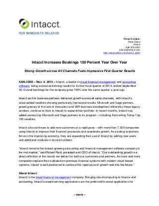 FOR IMMEDIATE RELEASE
Press Contact:
Peter Olson
Intacct
408-878-0951
polson@intacct.com
http://www.twitter.com/intacct_peter

Intacct Increases Bookings 150 Percent Year Over Year
Strong Growth across All Channels Fuels Impressive First Quarter Results
SAN JOSE – Nov. 4, 2013 – Intacct, a leader in cloud financial management and accounting
software, today announced strong results for its first fiscal quarter of 2014, ended September
30. Overall bookings for the company grew 150% over the same quarter a year ago.
Intacct and its business partners delivered growth across all sales channels, with Intacct’s
value-added resellers showing particularly impressive results. Microsoft and Sage partners,
growing weary of the lack of innovation and VAR business development offered by these legacy
vendors, continue to flock to Intacct to expand their portfolio. In recent months, Intacct has
added several top Microsoft and Sage partners to its program – including Accounting Today Top
100 resellers.
Intacct also continues to add new customers at a rapid pace – with more than 7,300 companies
using Intacct to improve their financial processes and accelerate growth. As existing customers
thrive in the improving economy, they are expanding their use of Intacct by adding new users
and additional modules in record numbers.
“Intacct remains the fastest-growing accounting and financial management software company in
the mid-market,” said Robert Reid, president and CEO of Intacct. “Our outstanding growth is a
direct reflection of the results we deliver for both our customers and partners. As more and more
companies replace their outdated on-premises financial systems with modern cloud-based
systems, Intacct is well positioned to continue this rapid pace of growth well into the future.”
About Intacct
Intacct is the cloud financial management company. Bringing cloud computing to finance and
accounting, Intacct’s award-winning applications are the preferred financial applications for

– more –

 