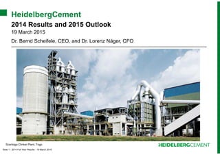 Slide 1 - 2014 Full Year Results - 19 March 2015
HeidelbergCement
2014 Results and 2015 Outlook
19 March 2015
Dr. Bernd Scheifele, CEO, and Dr. Lorenz Näger, CFO
Scantogo Clinker Plant, Togo
 
