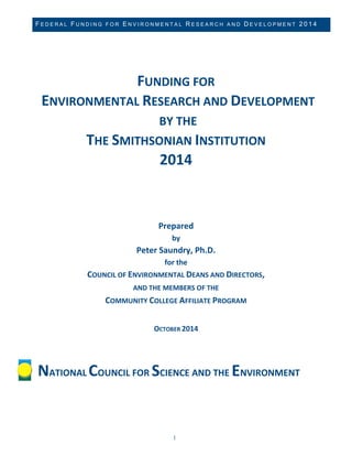 FEDERAL FUNDING FOR ENVIRONMENTAL RESEARCH AND DEVELOPMENT 2014 
1 
FUNDING FOR ENVIRONMENTAL RESEARCH AND DEVELOPMENT BY THE 
THE SMITHSONIAN INSTITUTION 
2014 
Prepared by Peter Saundry, Ph.D. for the COUNCIL OF ENVIRONMENTAL DEANS AND DIRECTORS, 
AND THE MEMBERS OF THE COMMUNITY COLLEGE AFFILIATE PROGRAM OCTOBER 2014 
NATIONAL COUNCIL FOR SCIENCE AND THE ENVIRONMENT  