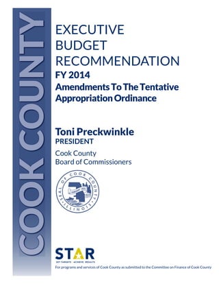 COOK COUNTY

EXECUTIVE
BUDGET
RECOMMENDATION
FY 2014
Amendments To The Tentative
Appropriation Ordinance

Toni Preckwinkle
PRESIDENT
Cook County
Board of Commissioners

For programs and services of Cook County as submitted to the Committee on Finance of Cook County

 