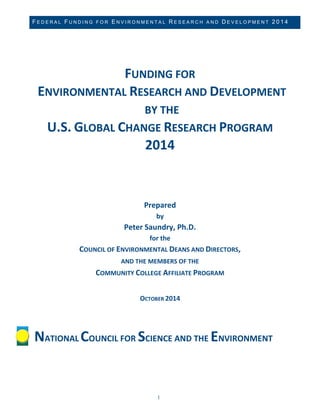 FEDERAL FUNDING FOR ENVIRONMENTAL RESEARCH AND DEVELOPMENT 2014 
1 
FUNDING FOR ENVIRONMENTAL RESEARCH AND DEVELOPMENT BY THE 
U.S. GLOBAL CHANGE RESEARCH PROGRAM 
2014 
Prepared by Peter Saundry, Ph.D. for the COUNCIL OF ENVIRONMENTAL DEANS AND DIRECTORS, 
AND THE MEMBERS OF THE COMMUNITY COLLEGE AFFILIATE PROGRAM OCTOBER 2014 
NATIONAL COUNCIL FOR SCIENCE AND THE ENVIRONMENT  
