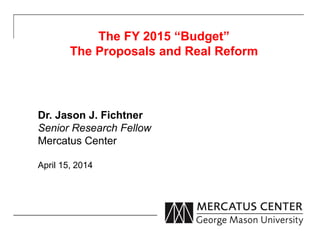 The FY 2015 “Budget”
The Proposals and Real Reform
Dr. Jason J. Fichtner
Senior Research Fellow
Mercatus Center
April 15, 2014
 
