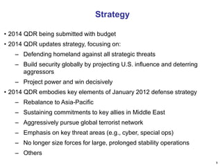 Strategy
• 2014 QDR being submitted with budget
• 2014 QDR updates strategy, focusing on:
– Defending homeland against all strategic threats
– Build security globally by projecting U.S. influence and deterring
aggressors
– Project power and win decisively
• 2014 QDR embodies key elements of January 2012 defense strategy
– Rebalance to Asia-Pacific
– Sustaining commitments to key allies in Middle East
– Aggressively pursue global terrorist network
– Emphasis on key threat areas (e.g., cyber, special ops)
– No longer size forces for large, prolonged stability operations
– Others
1

 
