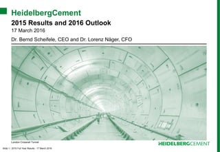 Slide 1 - 2015 Full Year Results - 17 March 2016
HeidelbergCement
2015 Results and 2016 Outlook
17 March 2016
Dr. Bernd Scheifele, CEO and Dr. Lorenz Näger, CFO
London Crossrail Tunnel
 