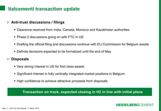 Slide 11 - 2015 Full Year Results - 17 March 2016
Italcementi transaction update
 Anti-trust discussions / filings
 Clearance received from India, Canada, Morocco and Kazakhstan authorities
 Phase 2 discussions going on with FTC in US
 Drafting the official filing and discussions continue with EU Commission for Belgium assets
 Definite decisions expected to be formalized until the end of May
 Disposals
 Very strong interest in US for first class assets
 Significant interest in fully vertically integrated market positions in Belgium
 High confidence to achieve attractive proceeds from disposals
Transaction on track, expected closing in H2 in line with initial plans
 