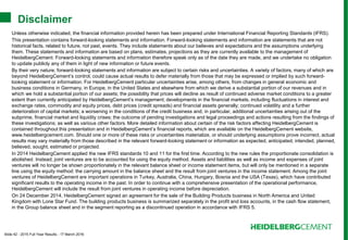 Slide 42 - 2015 Full Year Results - 17 March 2016
Unless otherwise indicated, the financial information provided herein has been prepared under International Financial Reporting Standards (IFRS).
This presentation contains forward-looking statements and information. Forward-looking statements and information are statements that are not
historical facts, related to future, not past, events. They include statements about our believes and expectations and the assumptions underlying
them. These statements and information are based on plans, estimates, projections as they are currently available to the management of
HeidelbergCement. Forward-looking statements and information therefore speak only as of the date they are made, and we undertake no obligation
to update publicly any of them in light of new information or future events.
By their very nature, forward-looking statements and information are subject to certain risks and uncertainties. A variety of factors, many of which are
beyond HeidelbergCement’s control, could cause actual results to defer materially from those that may be expressed or implied by such forward-
looking statement or information. For HeidelbergCement particular uncertainties arise, among others, from changes in general economic and
business conditions in Germany, in Europe, in the United States and elsewhere from which we derive a substantial portion of our revenues and in
which we hold a substantial portion of our assets; the possibility that prices will decline as result of continued adverse market conditions to a greater
extent than currently anticipated by HeidelbergCement’s management; developments in the financial markets, including fluctuations in interest and
exchange rates, commodity and equity prices, debt prices (credit spreads) and financial assets generally; continued volatility and a further
deterioration of capital markets; a worsening in the conditions of the credit business and, in particular, additional uncertainties arising out of the
subprime, financial market and liquidity crises; the outcome of pending investigations and legal proceedings and actions resulting from the findings of
these investigations; as well as various other factors. More detailed information about certain of the risk factors affecting HeidelbergCement is
contained throughout this presentation and in HeidelbergCement’s financial reports, which are available on the HeidelbergCement website,
www.heidelbergcement.com. Should one or more of these risks or uncertainties materialize, or should underlying assumptions prove incorrect, actual
results may vary materially from those described in the relevant forward-looking statement or information as expected, anticipated, intended, planned,
believed, sought, estimated or projected.
In 2014 HeidelbergCement applied the new IFRS standards 10 and 11 for the first time. According to the new rules the proportionate consolidation is
abolished. Instead, joint ventures are to be accounted for using the equity method. Assets and liabilities as well as income and expenses of joint
ventures will no longer be shown proportionately in the relevant balance sheet or income statement items, but will only be mentioned in a separate
line using the equity method: the carrying amount in the balance sheet and the result from joint ventures in the income statement. Among the joint
ventures of HeidelbergCement are important operations in Turkey, Australia, China, Hungary, Bosnia and the USA (Texas), which have contributed
significant results to the operating income in the past. In order to continue with a comprehensive presentation of the operational performance,
HeidelbergCement will include the result from joint ventures in operating income before depreciation.
On 24 December 2014, HeidelbergCement signed an agreement for the sale of the Building Products business in North America and United
Kingdom with Lone Star Fund. The building products business is summarized separately in the profit and loss accounts, in the cash flow statement,
in the Group balance sheet and in the segment reporting as a discontinued operation in accordance with IFRS 5.
Disclaimer
 