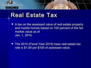 Real Estate TaxReal Estate Tax
 A tax on the assessed value of real estate propertyA tax on the assessed value of real estate property
and mobile homes based on 100 percent of the fairand mobile homes based on 100 percent of the fair
market value as ofmarket value as of
Jan. 1, 2014.Jan. 1, 2014.
 The 2014 (Fiscal Year 2015) base real estate taxThe 2014 (Fiscal Year 2015) base real estate tax
rate is $1.09 per $100 of assessed value.rate is $1.09 per $100 of assessed value.
 