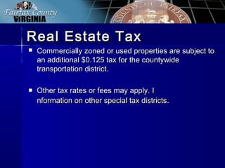  Commercially zoned or used properties are subject toCommercially zoned or used properties are subject to
an additional $0.125 tax for the countywidean additional $0.125 tax for the countywide
transportation district.transportation district.
 Other tax rates or fees may apply.Other tax rates or fees may apply. II
nformation on other special tax districtsnformation on other special tax districts..
Real Estate TaxReal Estate Tax
 