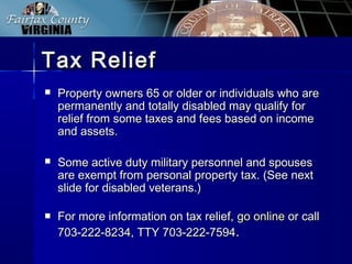Tax ReliefTax Relief
 Property owners 65 or older or individuals who areProperty owners 65 or older or individuals who are
permanently and totally disabled may qualify forpermanently and totally disabled may qualify for
relief from some taxes and fees based on incomerelief from some taxes and fees based on income
and assets.and assets.
 Some active duty military personnel and spousesSome active duty military personnel and spouses
are exempt from personal property tax. (See nextare exempt from personal property tax. (See next
slide for disabled veterans.)slide for disabled veterans.)
 For more information on tax relief,For more information on tax relief, go onlinego online or callor call
703-222-8234, TTY 703-222-7594703-222-8234, TTY 703-222-7594..
 