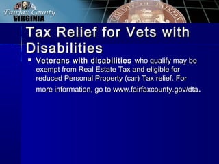 Tax Relief for Vets withTax Relief for Vets with
DisabilitiesDisabilities
 Veterans with disabilitiesVeterans with disabilities who qualify may bewho qualify may be
exempt from Real Estate Tax and eligible forexempt from Real Estate Tax and eligible for
reduced Personal Property (car) Tax relief. Forreduced Personal Property (car) Tax relief. For
more information, go to www.fairfaxcounty.gov/dtamore information, go to www.fairfaxcounty.gov/dta..
 