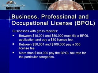Business, Professional andBusiness, Professional and
Occupational License (BPOL)Occupational License (BPOL)
Businesses with gross receipts:Businesses with gross receipts:
 Between $10,001 and $50,000 must file a BPOLBetween $10,001 and $50,000 must file a BPOL
application and pay a $30 license fee.application and pay a $30 license fee.
 Between $50,001 and $100,000 pay a $50Between $50,001 and $100,000 pay a $50
license fee.license fee.
 More than $100,000 pay the BPOL tax rate forMore than $100,000 pay the BPOL tax rate for
the particular categories.the particular categories.
 