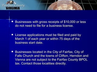  Businesses with gross receipts of $10,000 or lessBusinesses with gross receipts of $10,000 or less
do not need to file for a business license.do not need to file for a business license.
 License applications must be filed and paid byLicense applications must be filed and paid by
March 1 of each year or within 75 days of theMarch 1 of each year or within 75 days of the
business start date.business start date.
 Businesses located in the City of Fairfax, City ofBusinesses located in the City of Fairfax, City of
Falls Church and the towns of Clifton, Herndon andFalls Church and the towns of Clifton, Herndon and
Vienna are not subject to the Fairfax County BPOLVienna are not subject to the Fairfax County BPOL
tax. Contact those localities directly.tax. Contact those localities directly.
 