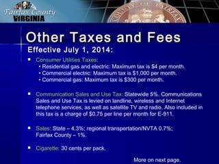 Other Taxes and FeesOther Taxes and Fees
 Consumer Utilities Taxes:
• Residential gas and electric: Maximum tax is $4 per month.
• Commercial electric: Maximum tax is $1,000 per month.
• Commercial gas: Maximum tax is $300 per month.
 Communication Sales and Use Tax: Statewide 5%. Communications
Sales and Use Tax is levied on landline, wireless and Internet
telephone services, as well as satellite TV and radio. Also included in
this tax is a charge of $0.75 per line per month for E-911.
 Sales: State – 4.3%; regional transportation/NVTA 0.7%;
Fairfax County – 1%.
 Cigarette: 30 cents per pack.
More on next page.
Effective July 1, 2014:
 