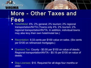 More - Other Taxes andMore - Other Taxes and
FeesFees
 Hotel/Motel: 6%: 2% general; 2% tourism; 2% regional
transportation/NVTA (Towns only 4%: 2% tourism; 2%
regional transportation/NVTA. In addition, individual towns
may also levy their own hotel/motel tax.)
 Recordation: 8.33 cents per $100 value on sales. (Six cents
per $100 on refinanced mortgages.)
 Grantors Tax: County - $0.05 per $100 on value of deeds;
Regional transportation/NVTA - $0.15 per $100 on value of
deeds.
 Dog Licenses: $10. Required for all dogs four months or
older.
 