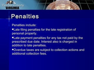 PenaltiesPenalties
Penalties include:Penalties include:
Late filing penalties for the late registration ofLate filing penalties for the late registration of
personal property.personal property.
Late payment penalties for any tax not paid by theLate payment penalties for any tax not paid by the
prescribed due date. Interest also is charged inprescribed due date. Interest also is charged in
addition to late penalties.addition to late penalties.
Overdue taxes are subject to collection actions andOverdue taxes are subject to collection actions and
additional collection fees.additional collection fees.
 