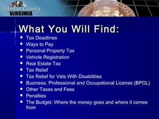 What You Will Find:What You Will Find:
 Tax Deadlines
 Ways to Pay
 Personal Property Tax
 Vehicle Registration
 Real Estate Tax
 Tax Relief
 Tax Relief for Vets With Disabilities
 Business, Professional and Occupational License (BPOL)
 Other Taxes and Fees
 Penalties
 The Budget: Where the money goes and where it comes
from
 