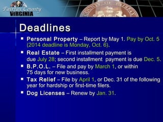 DeadlinesDeadlines
 Personal PropertyPersonal Property – Report by May 1.– Report by May 1. Pay by Oct. 5Pay by Oct. 5
(2014 deadline is Monday, Oct. 6)(2014 deadline is Monday, Oct. 6)..
 Real EstateReal Estate – First installment payment is– First installment payment is
duedue July 28July 28; second installment payment is due; second installment payment is due Dec. 5Dec. 5..
 B.P.O.L.B.P.O.L. – File and pay by– File and pay by March 1March 1, or within, or within
75 days for new business.75 days for new business.
 Tax ReliefTax Relief – File by– File by April 1April 1, or Dec. 31 of the following, or Dec. 31 of the following
year for hardship or first-time filers.year for hardship or first-time filers.
 Dog LicensesDog Licenses – Renew by– Renew by Jan. 31Jan. 31..
 