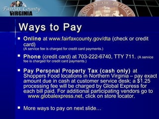 Ways to PayWays to Pay
 OnlineOnline atat www.fairfaxcounty.gov/dtawww.fairfaxcounty.gov/dta (check or credit(check or credit
card)card)
(A service fee is charged for credit card payments.)(A service fee is charged for credit card payments.)
 PhonePhone (credit card) at 703-222-6740, TTY 711.(credit card) at 703-222-6740, TTY 711. (A service(A service
fee is charged for credit card payments.)fee is charged for credit card payments.)
 Pay Personal Property Tax (cash only)Pay Personal Property Tax (cash only) atat
Shoppers Food locations in Northern Virginia – pay exactShoppers Food locations in Northern Virginia – pay exact
amount due in cash at customer service desk; a $1.25amount due in cash at customer service desk; a $1.25
processing fee will be charged by Global Express forprocessing fee will be charged by Global Express for
each bill paid. For additional participating vendors go toeach bill paid. For additional participating vendors go to
www.globalexpress.netwww.globalexpress.net, click on store locator., click on store locator.
 More ways to pay on next slide…More ways to pay on next slide…
 