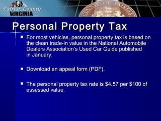  For most vehicles, personal property tax is based onFor most vehicles, personal property tax is based on
the clean trade-in value in the National Automobilethe clean trade-in value in the National Automobile
Dealers Association’s Used Car Guide publishedDealers Association’s Used Car Guide published
in January.in January.
 Download anDownload an appeal formappeal form (PDF).(PDF).
 The personal property tax rate is $4.57 per $100 ofThe personal property tax rate is $4.57 per $100 of
assessed value.assessed value.
Personal Property TaxPersonal Property Tax
 