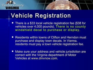 Vehicle RegistrationVehicle Registration
 There is a $33 local vehicle registration fee ($38 forThere is a $33 local vehicle registration fee ($38 for
vehicles over 4,000 pounds).vehicles over 4,000 pounds). There is no countyThere is no county
windshield decal to purchase or display.windshield decal to purchase or display.
 Residents within towns of Clifton and Herndon mustResidents within towns of Clifton and Herndon must
purchase and display town decals. In Vienna,purchase and display town decals. In Vienna,
residents must pay a town vehicle registration fee.residents must pay a town vehicle registration fee.
 Make sure your address and vehicle jurisdiction areMake sure your address and vehicle jurisdiction are
correct with the Virginia department of Motorcorrect with the Virginia department of Motor
Vehicles atVehicles at www.dmvnow.comwww.dmvnow.com..
 