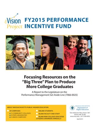 FY2015 PERFORMANCE
INCENTIVE FUND
Focusing Resources on the
“BigThree”Plan to Produce
More College Graduates
A Report to the Legislature on the
Performance Management Set-Aside Line (7066-0025)
ABOUT MASSACHUSETTS PUBLIC HIGHER EDUCATION
	 29 CAMPUSES
	 15 COMMUNITY COLLEGES
	 9 STATE UNIVERSITIES
	 5 UMASS CAMPUSES
300,000 STUDENTS
	 40,000 FACULTY AND STAFF
	 40,000 NEW COLLEGE-EDUCATED
CITIZENS & WORKERS ANNUALLY
One Ashburton Place, Room 1401
Boston, MA 02108
www.mass.edu | (617) 994-6950
April 2015
 