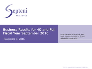 ©SEPTENI HOLDINGS CO.,LTD. ALL RIGHTS RESERVED.
Business Results for 4Q and Full
Fiscal Year September 2016
November 8, 2016
SEPTENI HOLDINGS CO., LTD.
www.septeni-holdings.co.jp/en/
Securities Code: 4293
 
