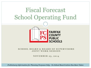 Fiscal Forecast 
School Operating Fund 
SCHOOL BOARD & BOARD OF SUPERVI SORS 
JOINT WORK SES S ION 
NOVEMBER 2 5 , 201 4 
Preliminary Information for Planning Purposes Only - No School Board Action Has Been Taken 
 
