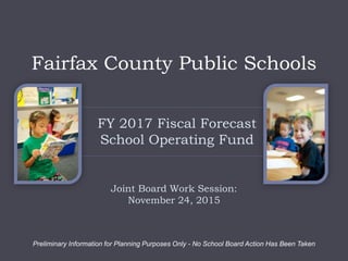 FY 2017 Fiscal Forecast
School Operating Fund
Joint Board Work Session:
November 24, 2015
Preliminary Information for Planning Purposes Only - No School Board Action Has Been Taken
Fairfax County Public Schools
 