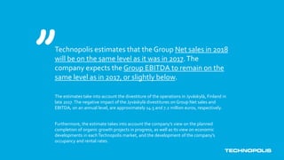 Technopolis estimates that the Group Net sales in 2018
will be on the same level as it was in 2017.The
company expects the Group EBITDA to remain on the
same level as in 2017, or slightly below.
The estimates take into account the divestiture of the operations in Jyväskylä, Finland in
late 2017.The negative impact of the Jyväskylä divestitures on Group Net sales and
EBITDA, on an annual level, are approximately 14.5 and 7.2 million euros, respectively.
Furthermore, the estimate takes into account the company’s view on the planned
completion of organic growth projects in progress, as well as its view on economic
developments in eachTechnopolis market, and the development of the company’s
occupancy and rental rates.
 