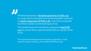 The Board proposes a dividend payment of EUR 0.09
(0.12) per share to be paid from the distributable funds and
an equity repayment of EUR 0.08 (-) per share to be paid
from the invested unrestricted equity fund.
The dividend payment and equity repayment total EUR
0.17 (0.12) per share, approximately EUR 26.7 (18.8) million
euros.
The proposed dividend payment and equity repayment, in total,
represent approximately 44.0% (35.8%) of EPRA earnings.
 
