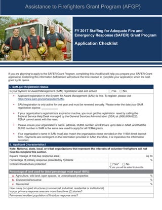 Assistance to Firefighters Grant Program (AFGP)
FY 2017 Staffing for Adequate Fire and
Emergency Response (SAFER) Grant Program
Application Checklist
If you are planning to apply to the SAFER Grant Program, completing this checklist will help you prepare your SAFER Grant
application. Collecting this information beforehand will reduce the time needed to complete your application when the next
grant cycle opens.
I. SAM.gov Registration Status
Is your System for Award Management (SAM) registration valid and active? Yes No
• Applicant registration in the System for Award Management (SAM) is free. To register, please visit
https://www.sam.gov/portal/public/SAM/.
• SAM registration is only active for one year and must be renewed annually. Please enter the date your SAM
registration expires:
• If your organization’s registration is expired or inactive, you must get the registration reset by calling the
Federal Service Help Desk managed by the General Services Administration (GSA) at (866) 606-8220.
FEMA cannot assist with the reset.
• Please ensure your organization’s name, address, DUNS number, and EIN are up to date in SAM, and that the
DUNS number in SAM is the same one used to apply for all FEMA grants.
• Your organization’s name in SAM must also match the organization name provided on the 1199A direct deposit
form. Payments are contingent on the information provided in SAM; therefore, it is imperative the information
is correct.
II. Applicant Characteristics I
Note: National, state, local, or tribal organizations that represent the interests of volunteer firefighters will not
have to complete this section.
Square mileage of first-due response area: sq mi
Percentage of primary response protected by hydrants: %
Critical infrastructure protected: Yes* No
*If yes, you will be asked to describe.
Percentage of land used for (total percentage must equal 100%):
a. Agriculture, wild land, open spaces, or undeveloped properties %
b. Commercial/Industrial %
c. Residential %
How many occupied structures (commercial, industrial, residential or institutional)
in your primary response area are more than three (3) stories?
Permanent resident population of first-due response area?
 
